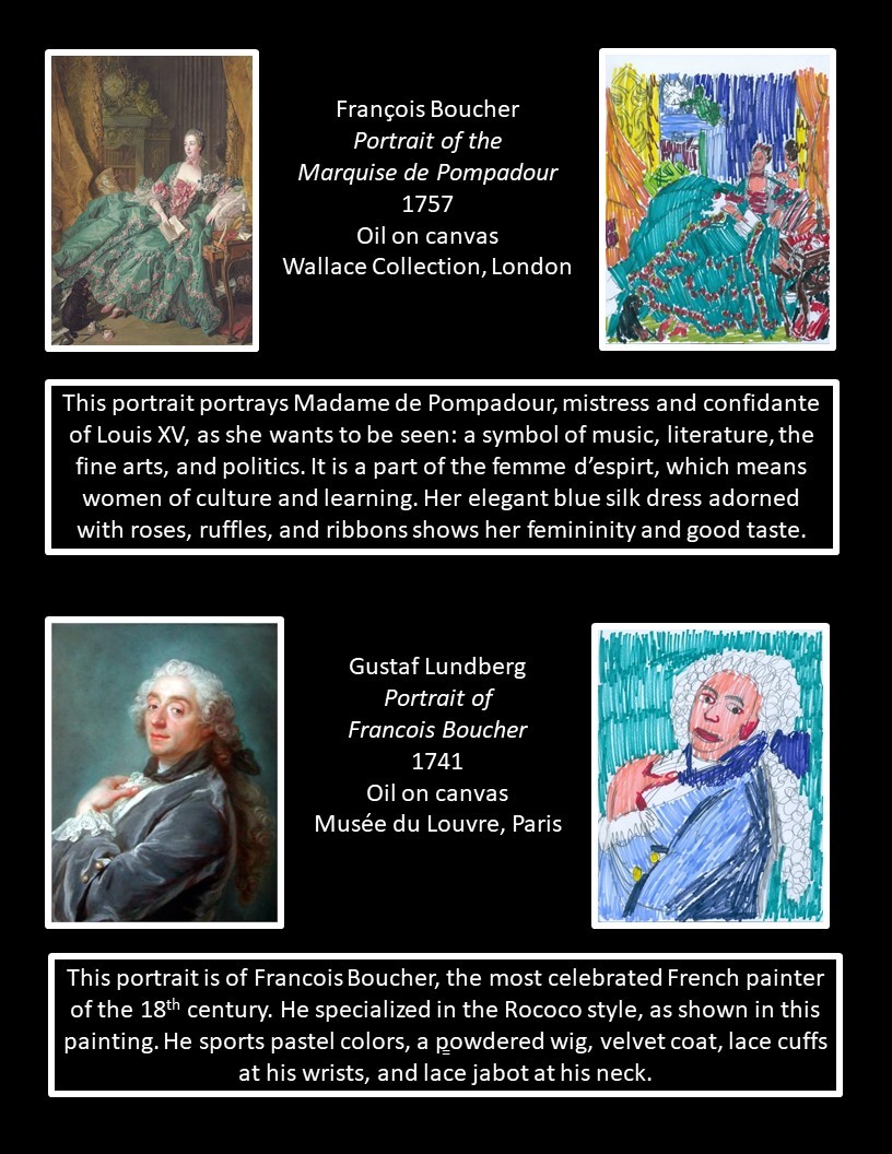 Francois Boucher, Portrait of the Marquise de Pompadour; Gustaf Lundberg, Portrait of Francois Boucher First artwork: Francois Boucher, Portrait of the Marquise de Pompadour¸ 1757, oil on canvas, Wallace Collection, London. Text reads: “The portrait portrays Madame de Pompadour, mistress and confidante of Louis XV as she wants to be seen: a symbol of music, literature, the fine arts and politics. It is a part of the femme d’espirit, which means women of culture and learning. Her elegant blue silk dress adorned with roses, ruffles and ribbons shows her femininity and good taste. Second artwork: Gustaf Lundberg, Portrait of Francois Boucher, 1741, oil on canvas, Musee de Louvre, Paris. Text reads: “This portrait is of Francois Boucher, the most celebrated French painter of the 18th century. He specialized in the Rococco style, as shown in this painting. He sports pastel colors, a powdered wig, velvet coat, lace cuffs at his wrists, and a lace jabot at his neck.”