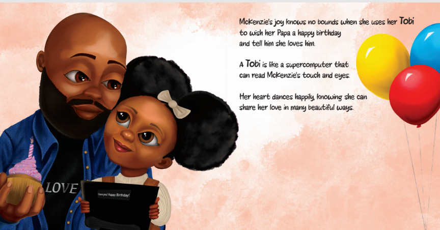 McKenzie sits with her father, who has a beard and is wearing a dark blue shirt with "LOVE" written on it. She holds a Tobi device, which displays a message reading, "I love you! Happy Birthday!" Her father holds a cupcake and looks at her with warmth. The background is soft pink with three colorful balloons (yellow, blue, and red) floating on the right. The text reads: “McKenzie's joy knows no bounds when she uses her Tobi to wish her Papa a happy birthday and tell him she loves him. A Tobi is like a supercomputer that can read McKenzie's touch and eyes. Her heart dances happily, knowing she can share her love in many beautiful ways.”