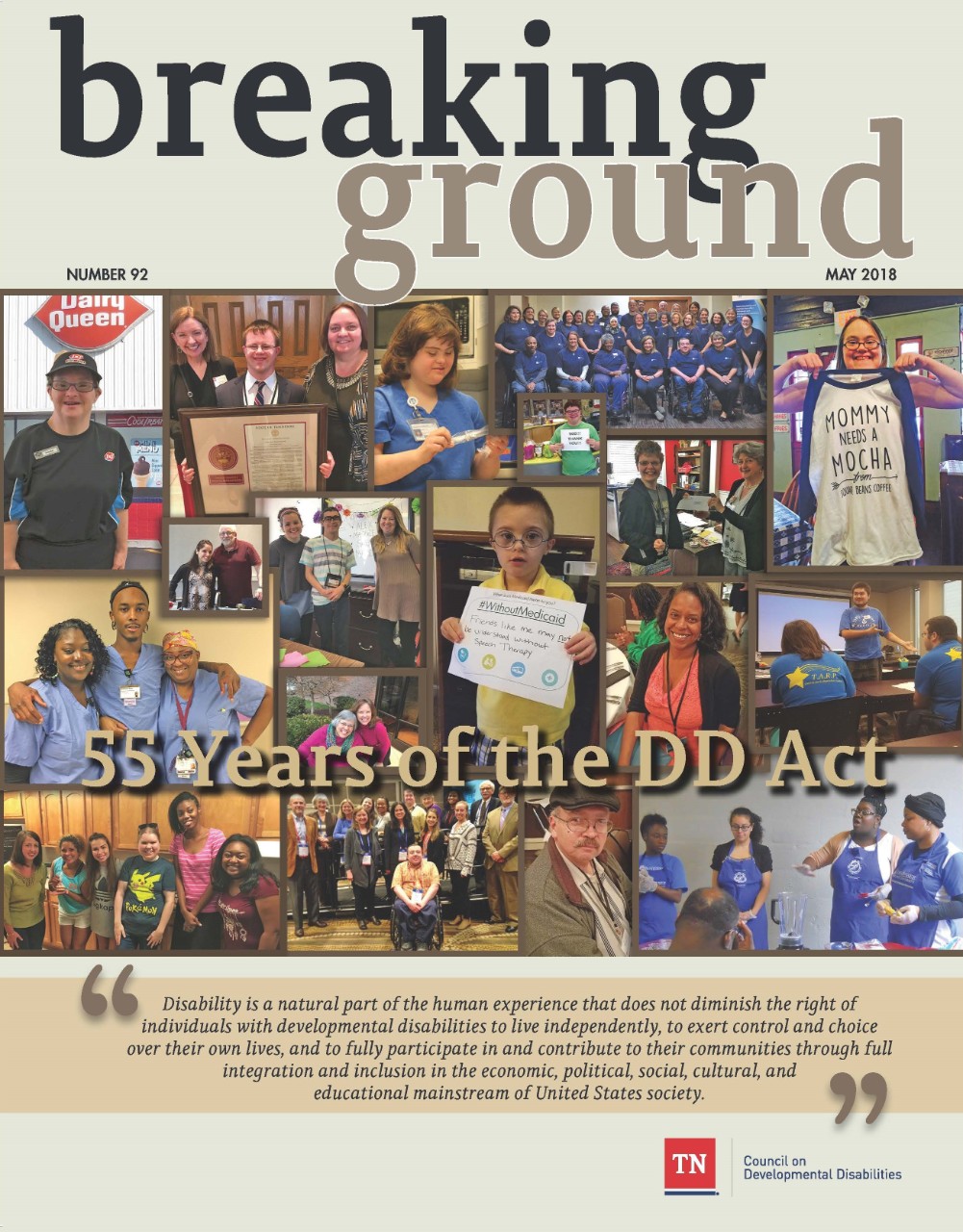 Breaking Ground 92 The cover has a collage of images of different individuals, many with disabilities, and groups in various settings. Across the middle of the collage of photos are the words “55 Years of the DD Act”. Below the photo collage is a large font quote that says “Disability is a natural part of the human experience that does not diminish the right of individuals with developmental disabilities to live independently, to exert control and choice over their own lives, and to fully participate in and contribute to their communities through full integration and inclusion in the economic, political, social, cultural, and educational mainstream of United States society.” Below the quote is the logo for the TN Council on Developmental Disabilities.