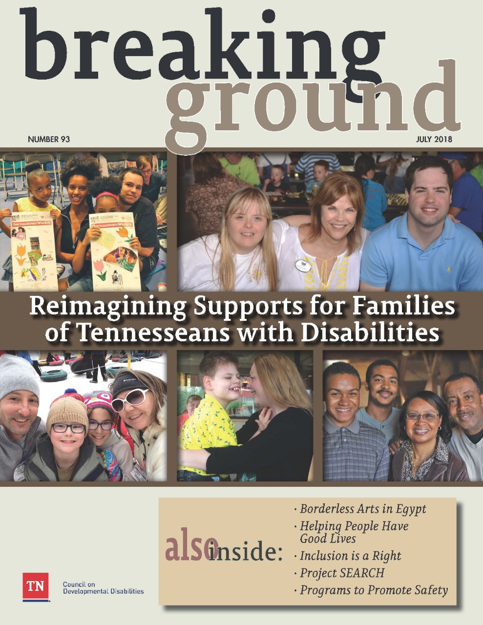 Breaking Ground 93 The cover of Breaking Ground issue #93 has multiple photos of Tennessee families that experience disability. The first photo is of a family that consists of a mom, a dad and two young daughters. Both little girls are holding up newspapers. Next photo shows three very happy people, a daughter, a mom and a son. They appear to be at some kind of conference. The next photo shows a family of four, dad, mom and two children, all bundled up with caps and warm coats in the middle of winter. The next photo shows a mom and her son holding each other, smiling, looking into each other’s faces. The last photo shows another family of four, mom, dad and two tall sons. There is a banner across the middle of the cover that reads, “Reimagining Supports for Families of Tennesseans with disabilities. There is also a box on the bottom that shows what other articles are featured in the magazine, including Borderless Arts in Egypt; Helping People Have Good Lives; Inclusion is a Right; Project Search; and Programs to Promote Safety.