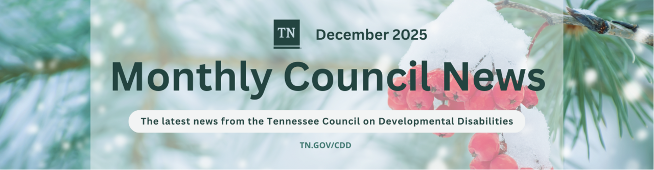 december banner Banner for the Tennessee Council on Developmental Disabilities Monthly Council News, December 2025. The design features snow-covered red berries and evergreen branches in soft winter colors. Text reads ‘Monthly Council News’ with ‘December 2025,’ the Tennessee logo, the tagline ‘The latest news from the Tennessee Council on Developmental Disabilities,’ and the website TN.gov/CDD
