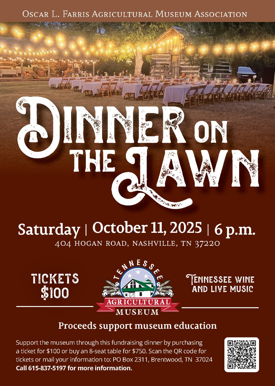 Oscar L. Farris Agricultural Museum Association 2025 Dinner on the Lawn, Saturday, October 11, 2025, 6 p.m. 404 hogan road, Nashville, Tennesseee 37220, tickets $100, Tennessee wine and live music, Proceeds support museum education Support the museum through this fundraising dinner by purchasing a ticket for $100 or buy an 8-seat table for $750. Scan the QR code for tickets or mail your information to: PO Box 2311, Brentwood, TN 37024 Call 615-837-5197 for more information.