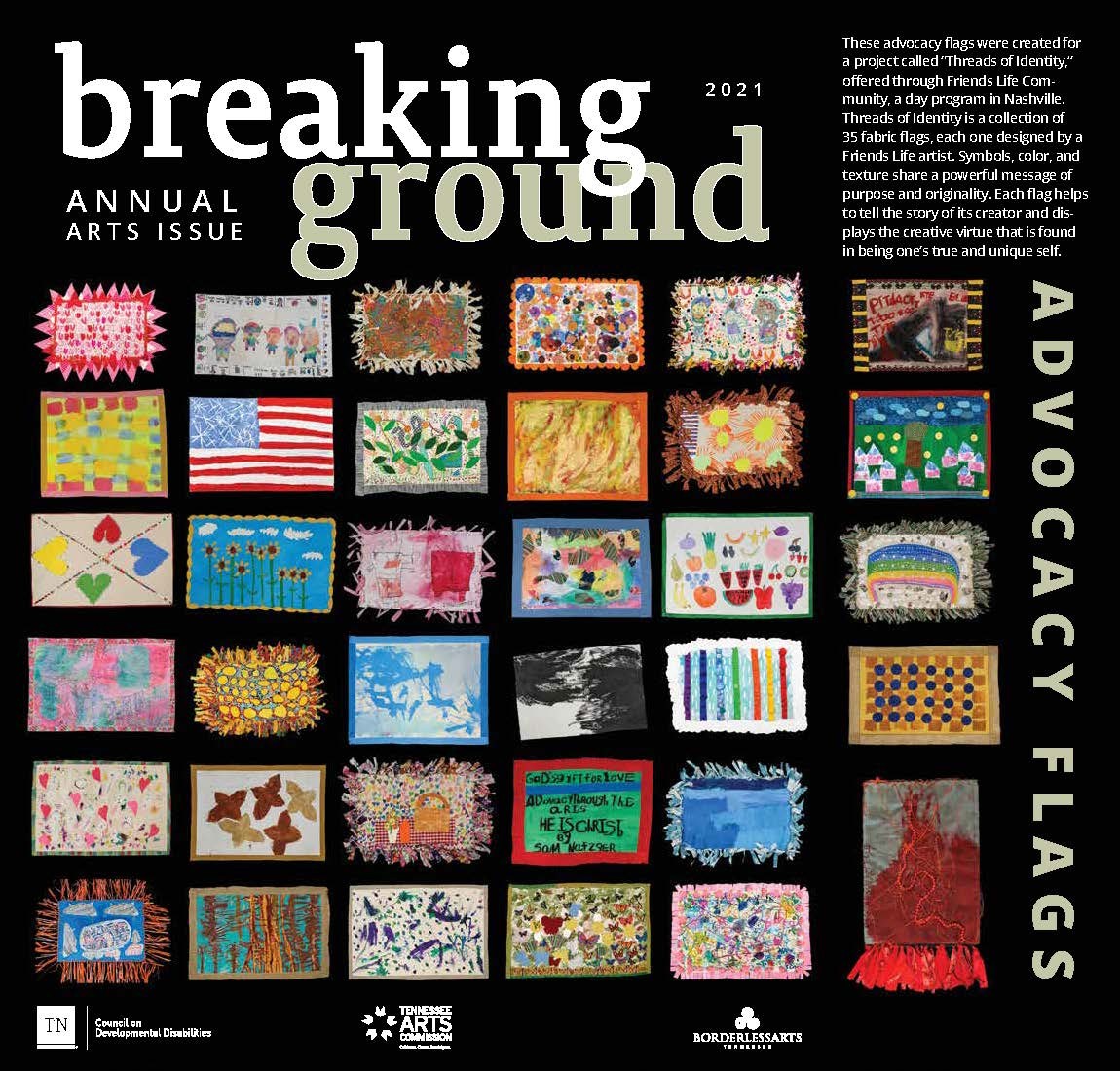 Text on cover – Breaking Ground Annual Arts issue. Logos for the TN Council on Developmental Disabilities, Borderless Arts Tennessee and the TN Arts Commission are at the bottom of the cover. The rest of the cover is filled with small flag images – 35 of them, including ones on an expanded inside cover. The description of this work on the inside cover flap reads: “These advocacy flags were created for a project called “Threads of Identity,” offered through Friends Life Community, a day program in Nashville. Threads of Identity is a collection of 35 fabric flags, each one designed by a Friends Life artist. Symbols, color, and texture share a powerful message of purpose and originality. Each flag helps to tell the story of its creator and displays the creative virtue that is found ground in being one’s true and unique self.” The flags are all sorts of colors and patterns; some are abstract and some show specific animals or people or places. On the other side of the expanded cover flap, the 35 artists names are listed by their flag image.