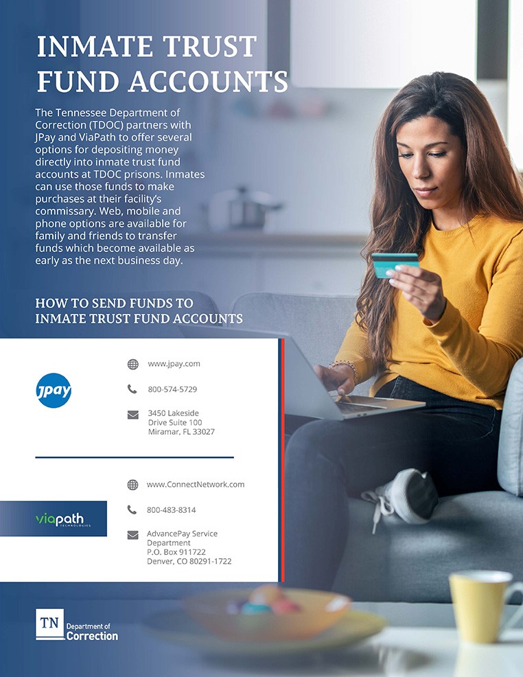 Photo of Flyer for The Tennessee Department of Correction (TDOC) partners with JPay and ViaPath to offer several options for depositing money directly into inmate trust fund accounts at TDOC prisons. Inmates can use those funds to make purchases at their facility’s commissary. Options are available for family and friends to transfer funds which become available as early as the next business day. HOW TO SEND FUNDS TO INMATE TRUST FUND ACCOUNTS JPay: www.jpay.com, call 800-574-5729, send money order to JPay, 3450 Lakeside Drive Suite 100, Miramar, FL 33027; ViaPath: www.ConnectNetwork.com, call 800-483-8314, send money order to AdvancePay Service Department, P.O. Box 911722, Denver, CO 80291-1722