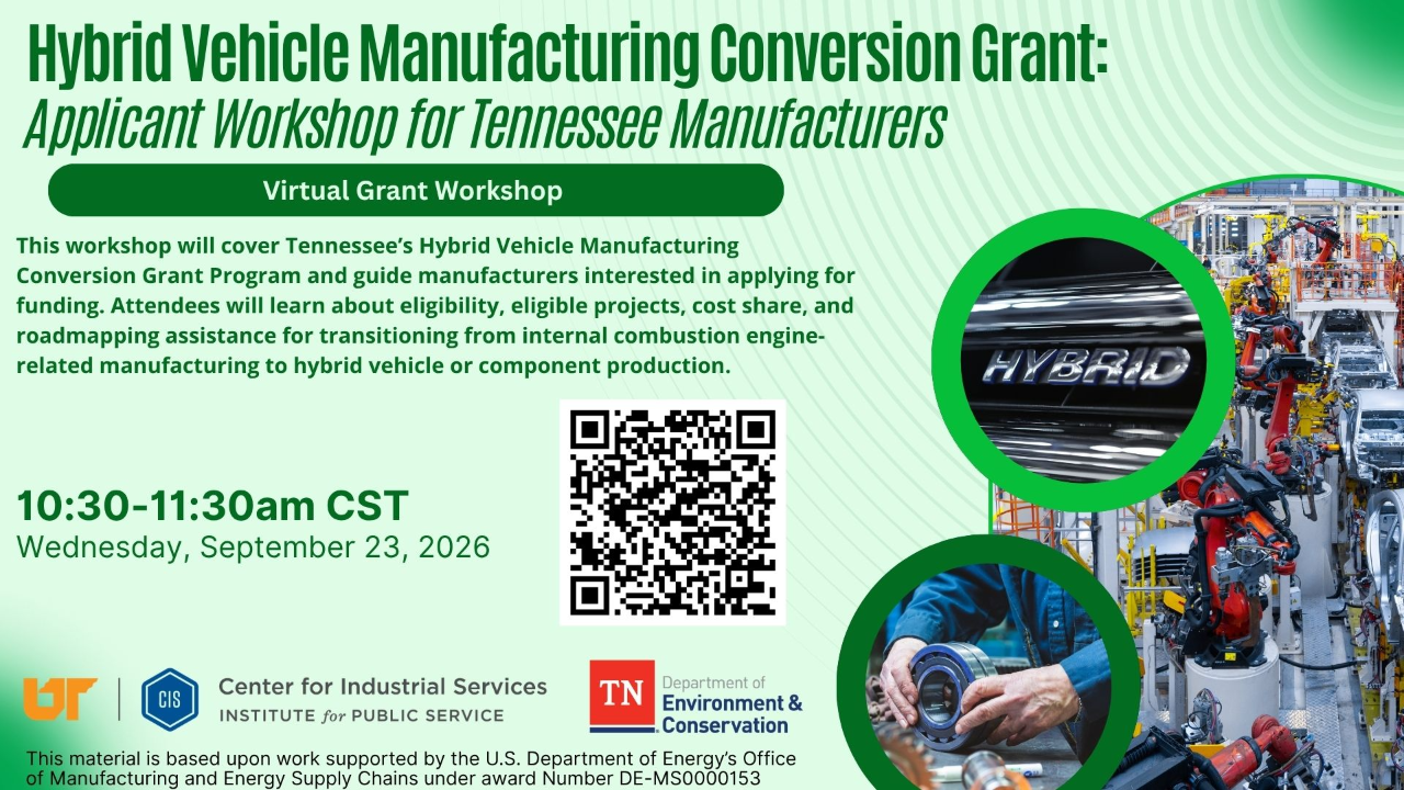 Hybrid Vehicle Manufacturing Conversion Grant | Virtual-Grant Workshop Image of the Hybrid Vehicle Manufacturing Conversion Grant: Applicant Workshop for Tennessee Manufacturers. Virtual Grant Workshop. This workshop will cover Tennessee's Hybrid Vehicle Manufacturing Conversion Grant Program and guide manufacturers interested in applying for funding. Attendees will learn about eligibility, eligible projects, cost share, and road mapping assistance for transitioning from internal combustion engine-related manufacturing to hybrid vehicle or component production. 10:30 - 11:30 am CST Wednesday, September 23, 2026. UT, Center for Industrial Services Institute for Public Service, and TN Department of Environment and Conservation. This material is based upon work supported by the U.S. Department of Energy's Office of Manufacturing and Energy Supply Chains under award Number DE-MS0000153