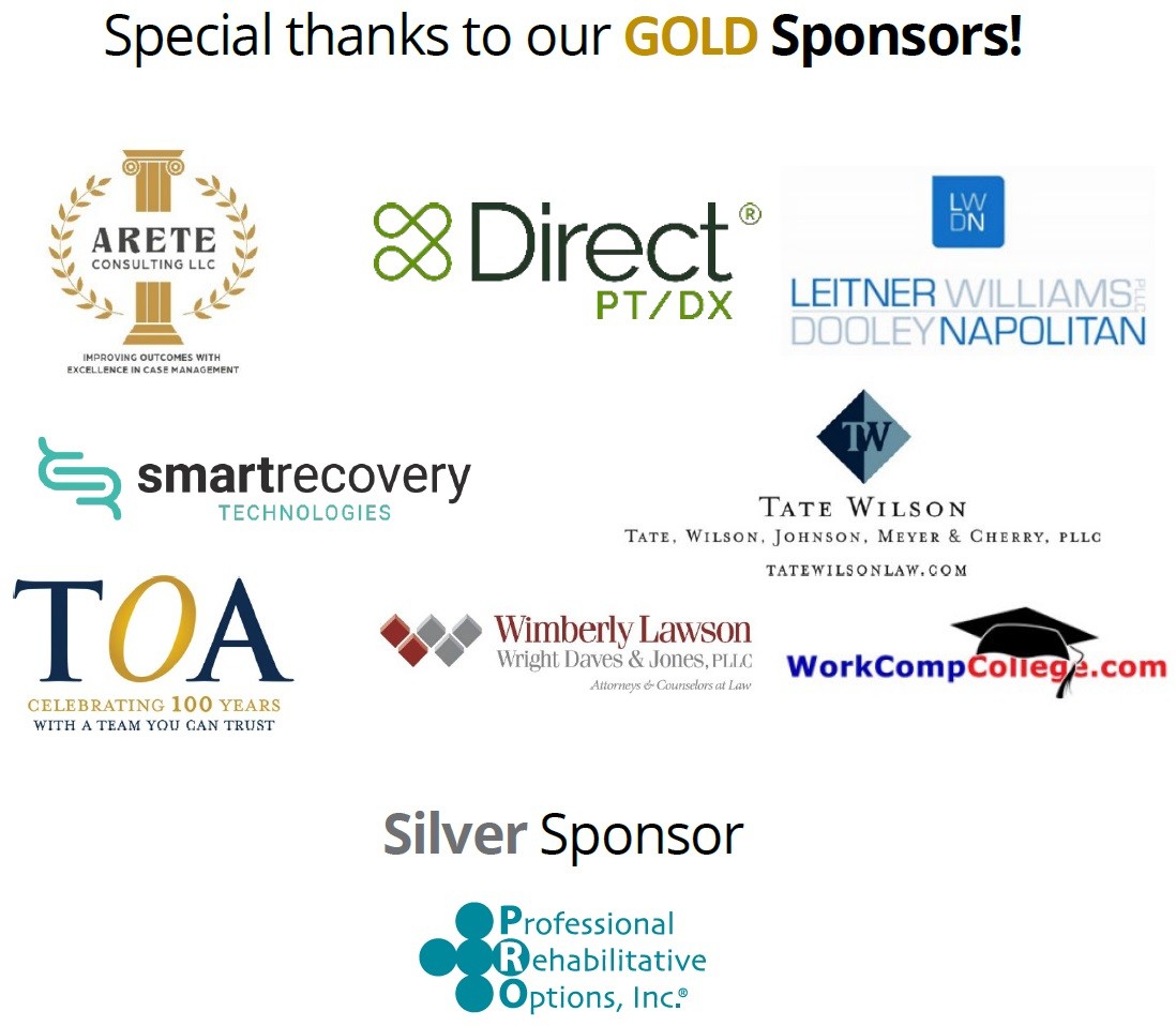 wc-conf-sponsors-2026 Special thanks to our Gold Sponsors including Arete Consulting, Direct PT/DX, Leitner Williams Dooley Napolitan PLLC, Smart Recovery, Tate Wilson law firm, Wimberley Lawson law firm, and WorkCompCollege.com. Also our silver sponsor: Professional Rehabilitative Options, Inc..